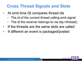 Cross Thread Signals and Slots
• At emit time Qt compares thread ids
• The id of the current thread calling emit signal
• The id the receiver belongs to via obj->thread()
• If the threads are the same slots are called
• If different an event is packaged/posted
 