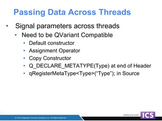 Passing Data Across Threads
• Signal parameters across threads
• Need to be QVariant Compatible
• Default constructor
• Assignment Operator
• Copy Constructor
• Q_DECLARE_METATYPE(Type) at end of Header
• qRegisterMetaType<Type>(“Type”); in Source
 