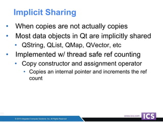 Implicit Sharing
• When copies are not actually copies
• Most data objects in Qt are implicitly shared
• QString, QList, QMap, QVector, etc
• Implemented w/ thread safe ref counting
• Copy constructor and assignment operator
• Copies an internal pointer and increments the ref
count
 