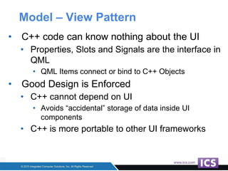 Model – View Pattern
• C++ code can know nothing about the UI
• Properties, Slots and Signals are the interface in
QML
• QML Items connect or bind to C++ Objects
• Good Design is Enforced
• C++ cannot depend on UI
• Avoids “accidental” storage of data inside UI
components
• C++ is more portable to other UI frameworks
 