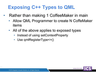 Exposing C++ Types to QML
• Rather than making 1 CoffeeMaker in main
• Allow QML Programmer to create N CoffeMaker
items
• All of the above applies to exposed types
• Instead of using setContextProperty
• Use qmlRegisterType<>()
 