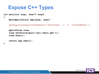 Expose C++ Types
int main(int argc, char** argv)
{
QGuiApplication app(argc, argv);
qmlRegisterType<CoffeeMaker>(“MrCoffee”, 1, 0, “CoffeeMaker”);
QQuickView view;
view.setSource(Qurl(“qrc:/main.qml”));
view.show();
return app.exec();
}
 