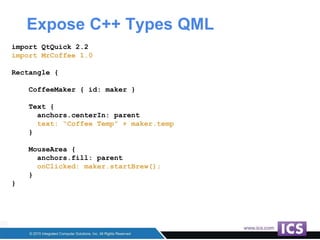 Expose C++ Types QML
import QtQuick 2.2
import MrCoffee 1.0
Rectangle {
CoffeeMaker { id: maker }
Text {
anchors.centerIn: parent
text: “Coffee Temp” + maker.temp
}
MouseArea {
anchors.fill: parent
onClicked: maker.startBrew();
}
}
 