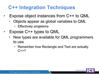 C++ Integration Techniques
• Expose object instances from C++ to QML
• Objects appear as global variables to QML
• Effectively singletons
• Expose C++ types to QML
• New types are available for QML programmers
to use
• Remember how Rectangle and Text are actually
C++?
 
