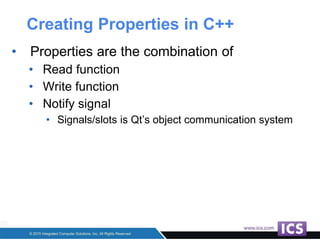 Creating Properties in C++
• Properties are the combination of
• Read function
• Write function
• Notify signal
• Signals/slots is Qt’s object communication system
 