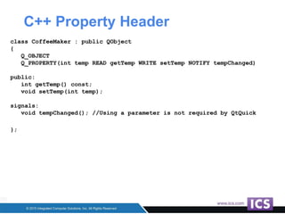 C++ Property Header
class CoffeeMaker : public QObject
{
Q_OBJECT
Q_PROPERTY(int temp READ getTemp WRITE setTemp NOTIFY tempChanged)
public:
int getTemp() const;
void setTemp(int temp);
signals:
void tempChanged(); //Using a parameter is not required by QtQuick
};
 