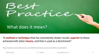 “A method or technique that has consistently shown results superior to those
achieved with other means, and that is used as a benchmark”.
What does it mean?
http://www.businessdictionary.com/definition/best-practice.html#ixzz3yL6mMjFx
05/02/2016 S. L. FAISAL www.slfaisal.com 3
 