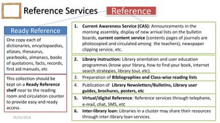 Reference Services
S. L. FAISAL
www.slfaisal.com
48
Reference
Ready Reference
One copy each of
dictionaries, encyclopaedias,
atlases, thesaurus,
yearbooks, almanacs, books
of quotations, facts, records,
first aid manuals, etc
This collection should be
kept on a Ready Reference
shelf near to the reading
room and circulation counter
to provide easy and ready
access.
1. Current Awareness Service (CAS): Announcements in the
morning assembly, display of new arrival lists on the bulletin
boards, current content service (contents pages of journals are
photocopied and circulated among the teachers), newspaper
clipping service, etc.
2. Library instruction: Library orientation and user education
programmes (know your library, how to find your book, internet
search strategies, library tour, etc).
3. Preparation of Bibliographies and Class-wise reading lists
4. Publication of Library Newsletters/Bulletins, Library user
guides, brochures, posters, etc
5. Virtual/digital Reference: Reference services through telephone,
e-mail, chat, SMS, etc
6. Inter-library loan: Libraries in a cluster may share their resources
through inter-library loan services.05/02/2016
 