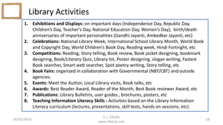 Library Activities
S. L. FAISAL
www.slfaisal.com
58
1. Exhibitions and Displays: on important days (Independence Day, Republic Day,
Children’s Day, Teacher’s Day, National Education Day, Women’s Day), birth/death
anniversaries of important personalities (Gandhi Jayanti, Ambedkar Jayanti, etc)
2. Celebrations: National Library Week, International School Library Month, World Book
and Copyright Day, World Children’s Book Day, Reading week, Hindi Fortnight, etc
3. Competitions: Reading, Story telling, Book review, Book jacket designing, bookmark
designing, Book/Literary Quiz, Library lot, Poster designing, slogan writing, Fastest
Book searcher, Smart web searcher, Spot poetry writing, Story telling, etc
4. Book Fairs: organized in collaboration with Governmental (NBT/CBT) and outside
agencies.
5. Events: Meet the Author, Local Library visits, Book talks, etc
6. Awards: Best Reader Award, Reader of the Month, Best Book reviewer Award, etc
7. Publications: Library Bulletins, user guides , brochures, posters, etc
8. Teaching Information Literacy Skills : Activities based on the Library Information
Literacy curriculum (lectures, presentations, skill tests, hands on sessions, etc).
05/02/2016
 