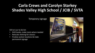 Carla Crews and Carolyn Starkey
Shades Valley High School / JCIB / SVTA
Temporary signage
Still on our to-do list:
• Shift books, make room where needed
• Relocate shelving for classics
• Finalize section locations & make
permanent signage
 