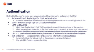 © Copyright EnterpriseDB Corporation, 2020. All rights reserved.
11
Authentication
Defined in hba.conf ⇐ make sure you understand how this works and protect that file!
• Kerberos/GSSAPI Single Sign-On (SSO) authentication
• data sent over the database connection is unencrypted unless SSL or GSS encryption is in use.
• SSPI — Windows Single Sign-On (SSO) authentication
• LDAP and RADIUS
• LDAP (specifically, LDAP+STARTTLS) should only be used if Kerberos is out of the question.
• LDAP passwords are forwarded to the LDAP server, and it can easily be set up in an insecure way.
• RADIUS should not be used because it has weak encryption, using md5 hashing for credentials.
• Cert — TLS certificate authentication; often used in machine-to-machine communication.
• md5 and scram — stores username and password information in the database
• Scram is highly preferred over md5 as the passwords are securely hashed.
• Use with EDB Postgres password profiles
 