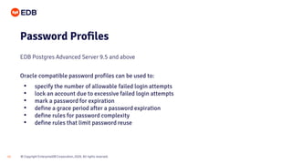 © Copyright EnterpriseDB Corporation, 2020. All rights reserved.
12
Password Profiles
EDB Postgres Advanced Server 9.5 and above
Oracle compatible password profiles can be used to:
• specify the number of allowable failed login attempts
• lock an account due to excessive failed login attempts
• mark a password for expiration
• define a grace period after a password expiration
• define rules for password complexity
• define rules that limit password reuse
 