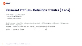 © Copyright EnterpriseDB Corporation, 2020. All rights reserved.
14
Password Profiles - Definition of Rules ( 2 of 4)
ALTER PROFILE myprofile LIMIT
FAILED_LOGIN_ATTEMPTS 3
PASSWORD_LOCK_TIME 2;
SELECT rolname, rolprofile, edb_get_role_status(oid), rolfailedlogins, rollockdate FROM pg_roles
WHERE rolname = 'myuser';
rolname | rolprofile | edb_get_role_status | rolfailedlogins | rollockdate
---------+------------+---------------------+-----------------+-------------
myuser | myprofile | OPEN | 0 |
 