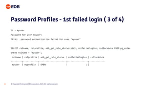 © Copyright EnterpriseDB Corporation, 2020. All rights reserved.
15
Password Profiles - 1st failed login ( 3 of 4)
c - myuser
Password for user myuser:
FATAL: password authentication failed for user "myuser"
SELECT rolname, rolprofile, edb_get_role_status(oid), rolfailedlogins, rollockdate FROM pg_roles
WHERE rolname = 'myuser';
rolname | rolprofile | edb_get_role_status | rolfailedlogins | rollockdate
---------+------------+---------------------+-----------------+-------------
myuser | myprofile | OPEN | 1 |
 