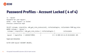 © Copyright EnterpriseDB Corporation, 2020. All rights reserved.
16
Password Profiles - Account Locked ( 4 of 4)
c - myuser
Password for user myuser:
FATAL: role "myuser" is locked
Previous connection kept
SELECT rolname, rolprofile, edb_get_role_status(oid), rolfailedlogins, rollockdate FROM pg_roles
WHERE rolname = 'myuser';
rolname | rolprofile | edb_get_role_status | rolfailedlogins | rollockdate
---------+------------+---------------------+-----------------+----------------------------------
myuser | myprofile | LOCKED(TIMED) | 0 | 13-NOV-18 12:25:50.811022 +05
Super user interaction
ALTER USER myuser ACCOUNT UNLOCK;
 
