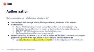 © Copyright EnterpriseDB Corporation, 2020. All rights reserved.
17
Authorization
We know who you are - what are you allowed to do?
● Standard method: Manage access privileges to tables, views and other objects
● Best Practice:
○ Revoke CREATE privileges from all users and grant them back to trusted users only.
○ Don't allow the use of functions or triggers written in untrusted procedural languages.
○ SECURITY DEFINER functions ⇐ understand what that means
○ Database objects should be owned by a secure role
● Beware: when log_statement is set to 'ddl' or higher, ALTER ROLE command can result in
password exposure in the logs, except in EDB Postgres Advanced Server 11
○ Use edb_filter_log.redact_password_command to redact stored passwords from the log file
 