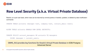© Copyright EnterpriseDB Corporation, 2020. All rights reserved.
18
Row Level Security (a.k.a. Virtual Private Database)
Restrict, on a per-user basis, which rows can be returned by normal queries or inserted, updated, or deleted by data modification
commands
CREATE TABLE accounts (manager text, company text, contact_email text);
ALTER TABLE accounts ENABLE ROW LEVEL SECURITY;
CREATE POLICY account_managers ON accounts TO managers
USING (manager = current_user);
DBMS_RLS provides key functions for Oracle’s Virtual Private Database in EDB Postgres
Advanced Server
 