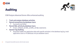 © Copyright EnterpriseDB Corporation, 2020. All rights reserved.
20
Auditing
EDB Postgres Advanced Server offers enhanced auditing
• Track and analyze database activities
• Record connections by database Users
• Successful and failed
• Record SQL activity by database Users
• Errors, rollbacks, all DDL, all DML, all SQL statements
• Session Tag Auditing
• Associate middle-tier application data with specific activities in the database log (e.g. track
application Users or IP addresses not just database users)
 