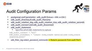 © Copyright EnterpriseDB Corporation, 2020. All rights reserved.
21
Audit Configuration Params
• postgresql.conf parameter: edb_audit (Values = XML or CSV )
• edb_audit_directory & edb_audit_filename
• edb_audit_rotation_day, edb_audit_rotation_size, edb_audit_rotation_seconds
• edb_audit_connect and edb_audit_disconnect
• edb_audit_statement
• Specifies which SQL statements to capture
• edb_filter_log.redact_password_commands ⇐ Redacts passwords from audit file!!!
edb_audit_connect = 'all'
edb_audit_statement = 'create view,create materialized view,create
sequence,grant'
 