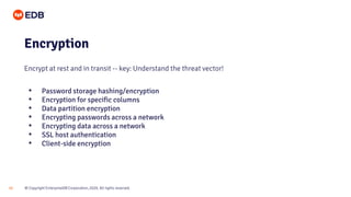 © Copyright EnterpriseDB Corporation, 2020. All rights reserved.
22
Encryption
Encrypt at rest and in transit -- key: Understand the threat vector!
• Password storage hashing/encryption
• Encryption for specific columns
• Data partition encryption
• Encrypting passwords across a network
• Encrypting data across a network
• SSL host authentication
• Client-side encryption
 