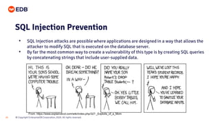 © Copyright EnterpriseDB Corporation, 2020. All rights reserved.
24
SQL Injection Prevention
• SQL Injection attacks are possible where applications are designed in a way that allows the
attacker to modify SQL that is executed on the database server.
• By far the most common way to create a vulnerability of this type is by creating SQL queries
by concatenating strings that include user-supplied data.
From: https://www.explainxkcd.com/wiki/index.php/327:_Exploits_of_a_Mom
 