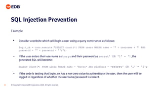 © Copyright EnterpriseDB Corporation, 2020. All rights reserved.
25
SQL Injection Prevention
Example
• Consider a website which will login a user using a query constructed as follows:
login_ok = conn.execute("SELECT count(*) FROM users WHERE name = '" + username + "' AND
password = '" + password + "';");
• If the user enters their username as borys and their password as secret' OR '1' = '1, the
generated SQL will become:
SELECT count(*) FROM users WHERE name = ‘borys' AND password = 'secret' OR '1' = '1';
• If the code is testing that login_ok has a non-zero value to authenticate the user, then the user will be
logged in regardless of whether the username/password is correct.
 