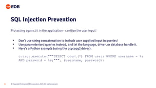 © Copyright EnterpriseDB Corporation, 2020. All rights reserved.
26
SQL Injection Prevention
Protecting against it in the application - sanitize the user input!
• Don't use string concatenation to include user supplied input in queries!
• Use parameterised queries instead, and let the language, driver, or database handle it.
• Here's a Python example (using the psycopg2 driver):
cursor.execute("""SELECT count(*) FROM users WHERE username = %s
AND password = %s;""", (username, password))
 