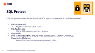 © Copyright EnterpriseDB Corporation, 2020. All rights reserved.
27
SQL Protect
EDB Postgres Advanced Server: Additional SQL Injection Prevention at the Database Level
• Utility Commands
• Any DDL commands: DROP TABLE
• SQL Tautologies
• SQL WHERE predicates such as… and 1=1
• Empty DML
• DML commands with no WHERE filter, such as: DELETE FROM EMPLOYEE;
• Unauthorized Relations
• Results from Learn mode associating roles with tables
 