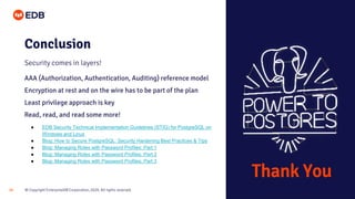 © Copyright EnterpriseDB Corporation, 2020. All rights reserved.
28
Conclusion
Security comes in layers!
AAA (Authorization, Authentication, Auditing) reference model
Encryption at rest and on the wire has to be part of the plan
Least privilege approach is key
Read, read, and read some more!
● EDB Security Technical Implementation Guidelines (STIG) for PostgreSQL on
Windows and Linux
● Blog: How to Secure PostgreSQL: Security Hardening Best Practices & Tips
● Blog: Managing Roles with Password Profiles: Part 1
● Blog: Managing Roles with Password Profiles: Part 2
● Blog: Managing Roles with Password Profiles: Part 3
Thank You
 