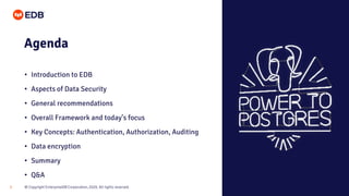 © Copyright EnterpriseDB Corporation, 2020. All rights reserved.
3
Agenda
• Introduction to EDB
• Aspects of Data Security
• General recommendations
• Overall Framework and today’s focus
• Key Concepts: Authentication, Authorization, Auditing
• Data encryption
• Summary
• Q&A
 