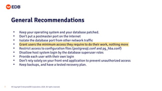 © Copyright EnterpriseDB Corporation, 2020. All rights reserved.
7
General Recommendations
• Keep your operating system and your database patched.
• Don’t put a postmaster port on the internet
• Isolate the database port from other network traffic
• Grant users the minimum access they require to do their work, nothing more
• Restrict access to configuration files (postgresql.conf and pg_hba.conf)
• Disallow host system login by the database superuser roles
• Provide each user with their own login
• Don’t rely solely on your front-end application to prevent unauthorized access
• Keep backups, and have a tested recovery plan.
 