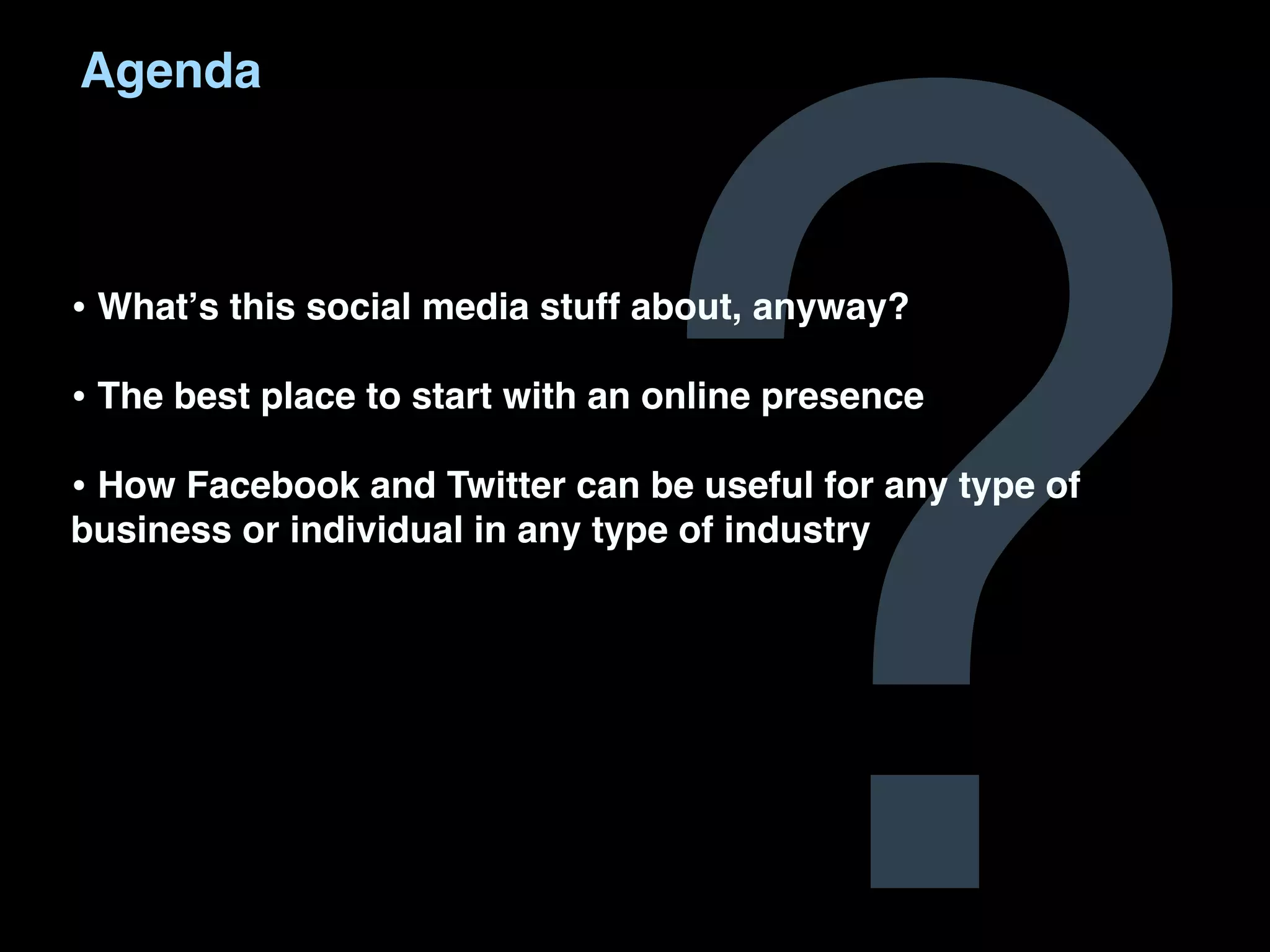 ?
Agenda



• Whatʼs this social media stuff about, anyway?
• The best place to start with an online presence
• How Facebook and Twitter can be useful for any type of
business or individual in any type of industry
 