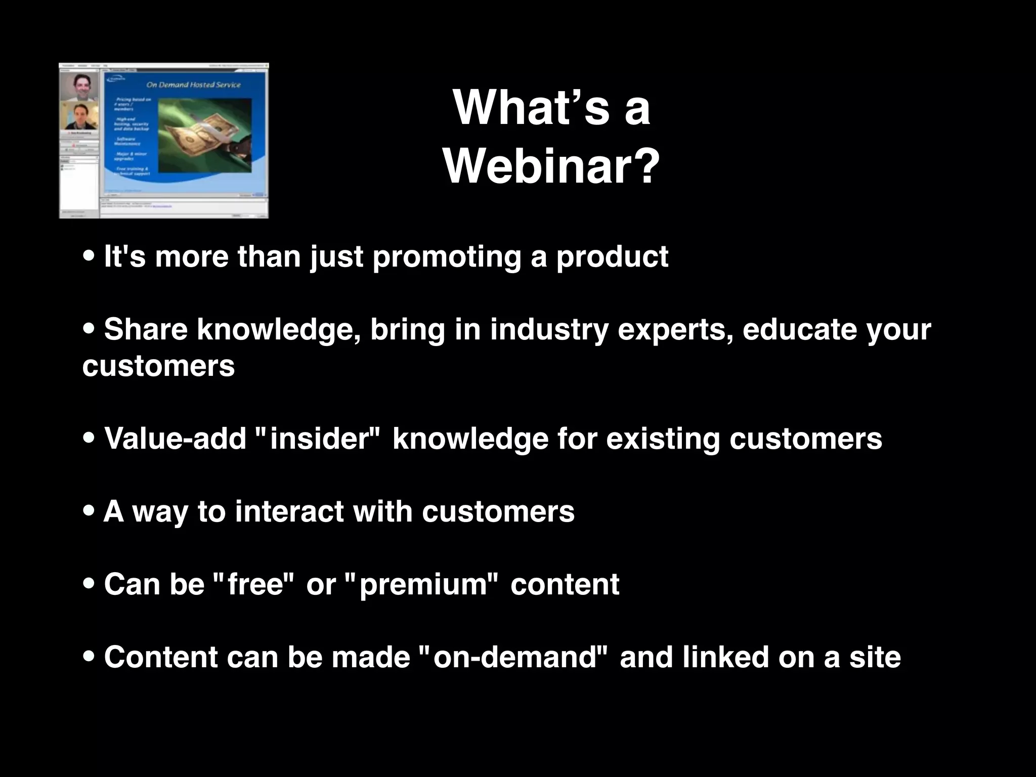 Whatʼs a
                         Webinar?
• It's more than just promoting a product
• Share knowledge, bring in industry experts, educate your
customers

• Value-add "insider" knowledge for existing customers
• A way to interact with customers
• Can be "free" or "premium" content
• Content can be made "on-demand" and linked on a site
 