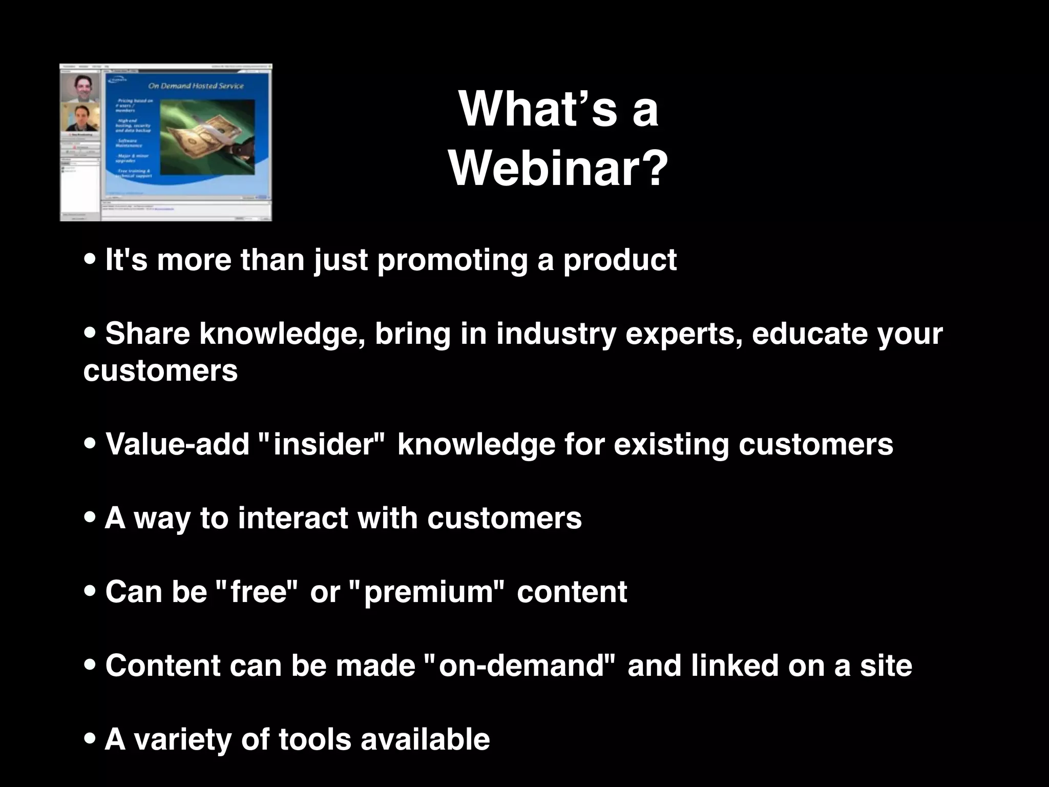 Whatʼs a
                          Webinar?
• It's more than just promoting a product
• Share knowledge, bring in industry experts, educate your
customers

• Value-add "insider" knowledge for existing customers
• A way to interact with customers
• Can be "free" or "premium" content
• Content can be made "on-demand" and linked on a site
• A variety of tools available
 