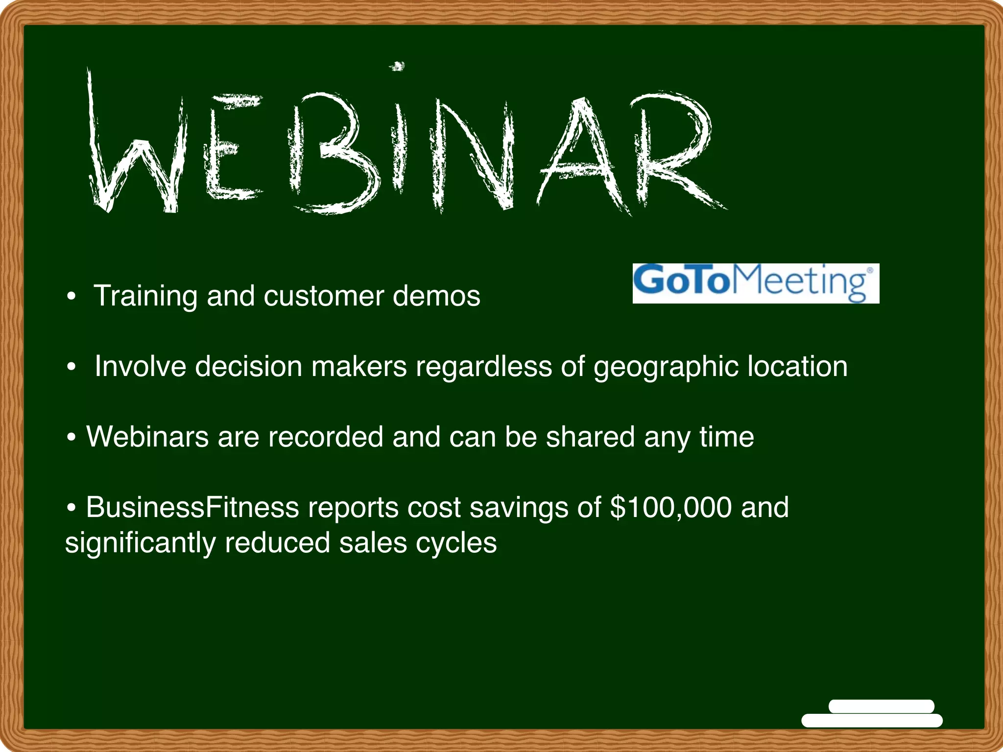 • Training and customer demos
•  Involve decision makers regardless of geographic location
• Webinars are recorded and can be shared any time
• BusinessFitness reports cost savings of $100,000 and
signiﬁcantly reduced sales cycles
 