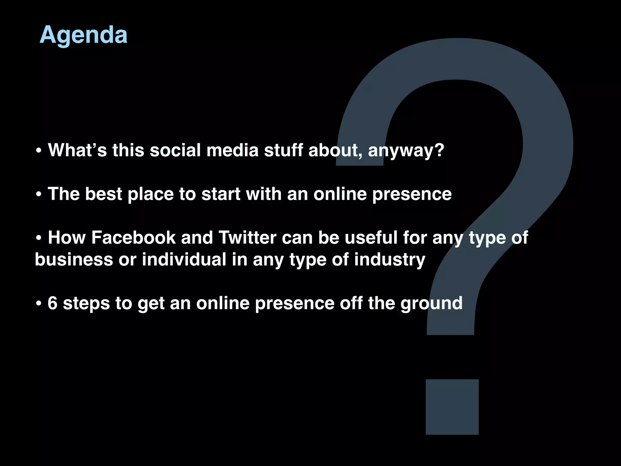 ?
Agenda



• Whatʼs this social media stuff about, anyway?
• The best place to start with an online presence
• How Facebook and Twitter can be useful for any type of
business or individual in any type of industry

• 6 steps to get an online presence off the ground
 