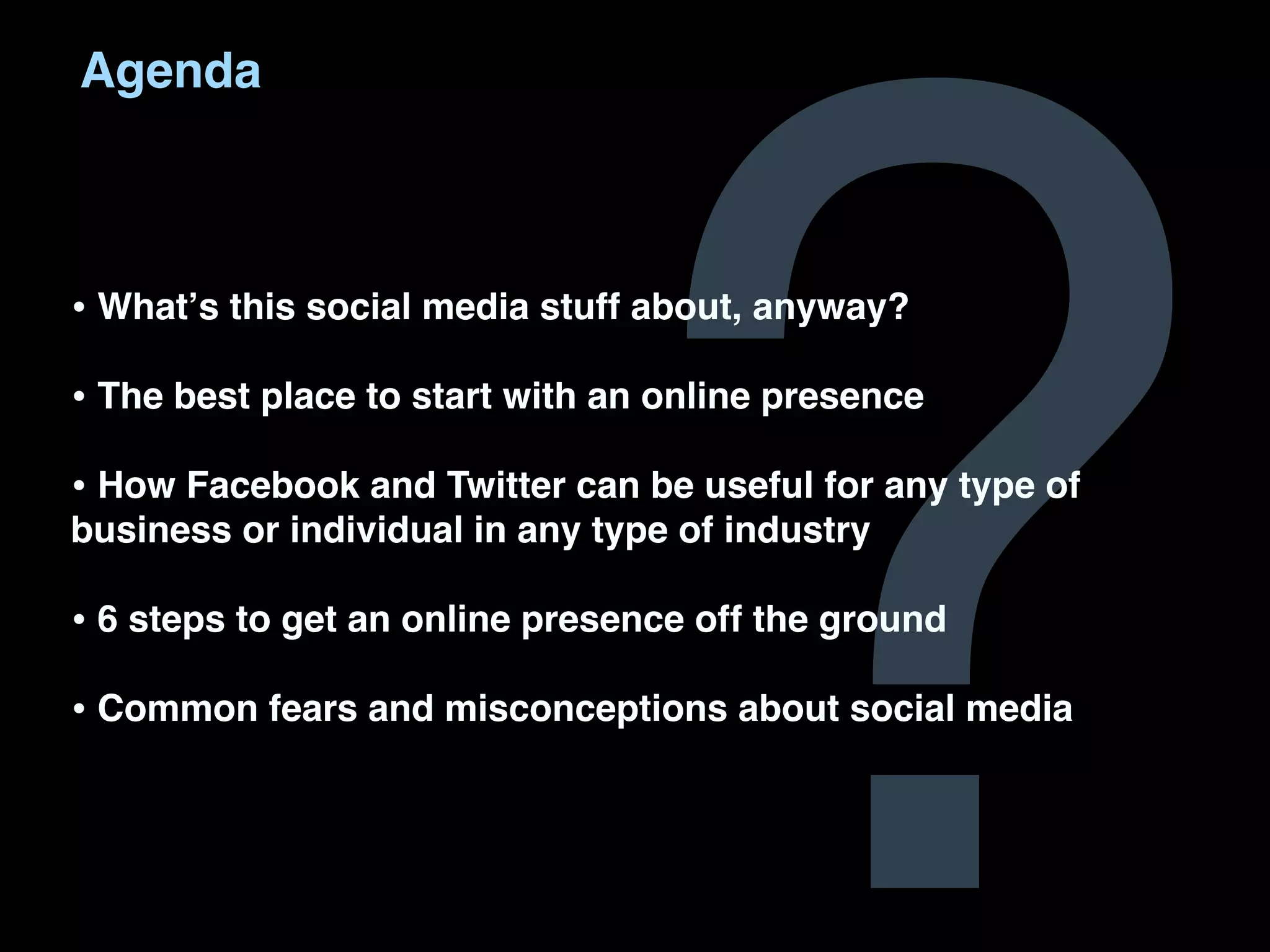 ?
Agenda



• Whatʼs this social media stuff about, anyway?
• The best place to start with an online presence
• How Facebook and Twitter can be useful for any type of
business or individual in any type of industry

• 6 steps to get an online presence off the ground
• Common fears and misconceptions about social media
 