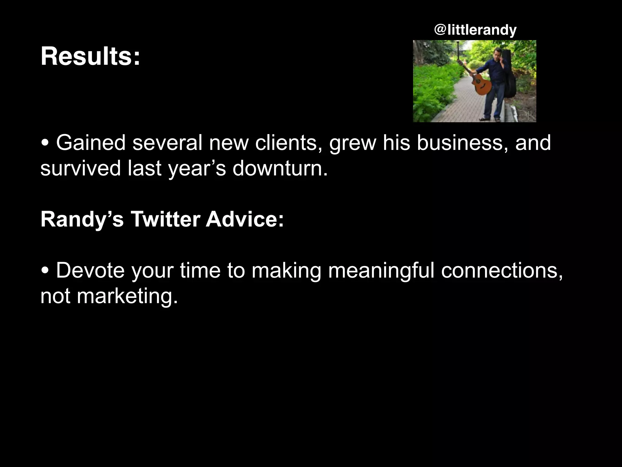 @littlerandy

Results:


• Gained several new clients, grew his business, and
survived last year’s downturn.

Randy’s Twitter Advice:

• Devote your time to making meaningful connections,
not marketing.
 