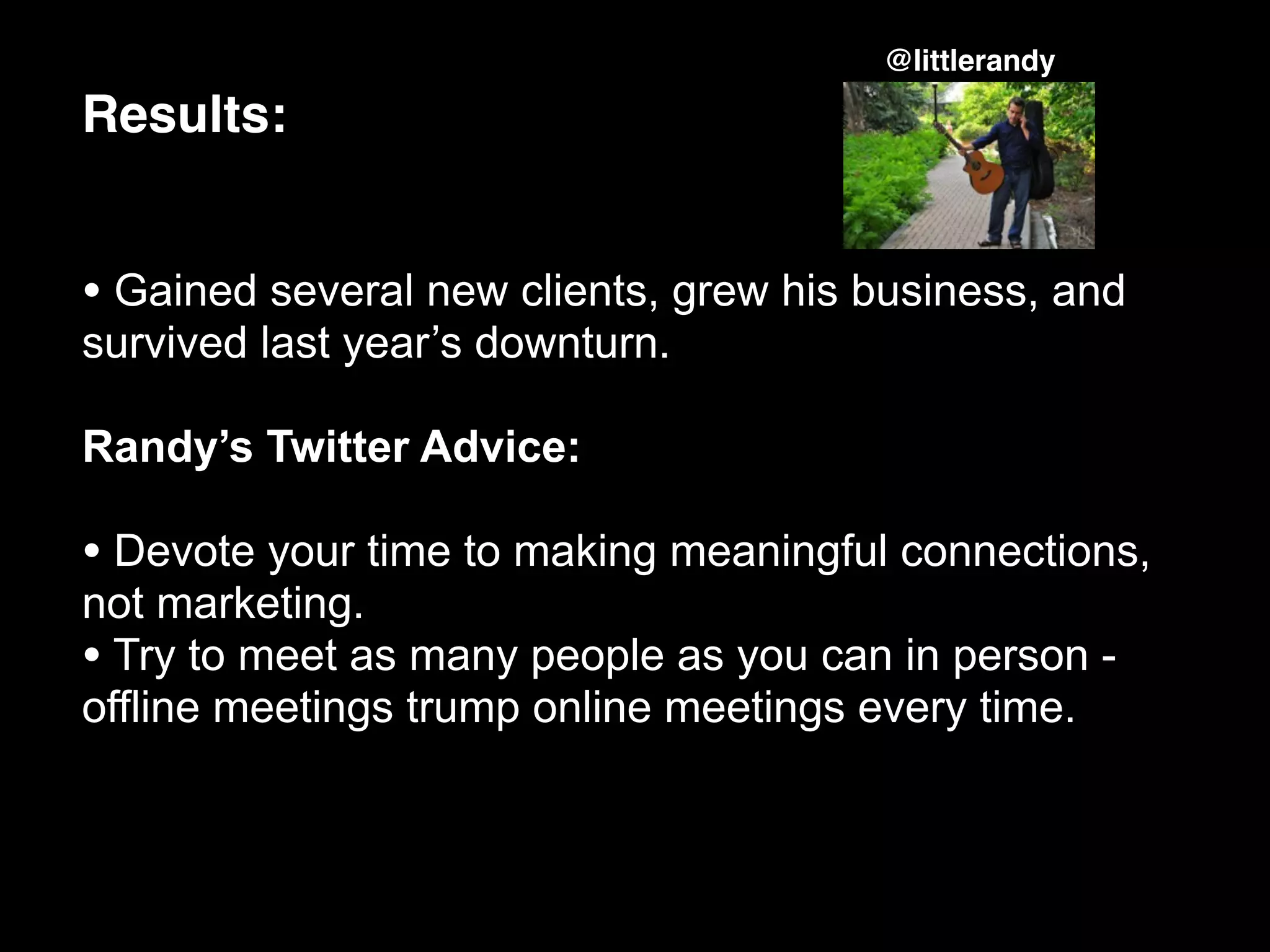 @littlerandy

Results:


• Gained several new clients, grew his business, and
survived last year’s downturn.

Randy’s Twitter Advice:

• Devote your time to making meaningful connections,
not marketing.
• Try to meet as many people as you can in person -
offline meetings trump online meetings every time.
 
