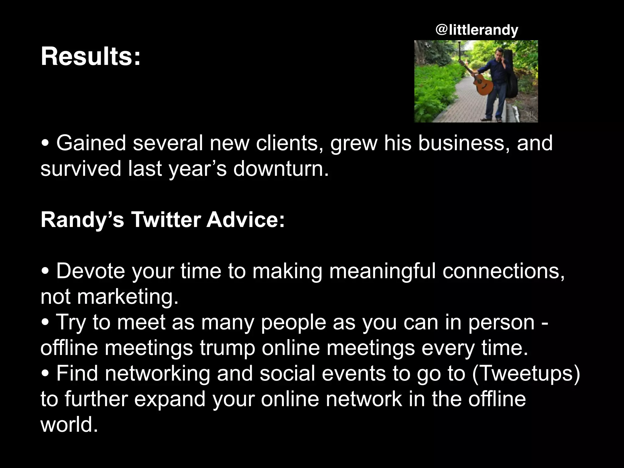 @littlerandy

Results:


• Gained several new clients, grew his business, and
survived last year’s downturn.

Randy’s Twitter Advice:

• Devote your time to making meaningful connections,
not marketing.
• Try to meet as many people as you can in person -
offline meetings trump online meetings every time.
• Find networking and social events to go to (Tweetups)
to further expand your online network in the offline
world.
 