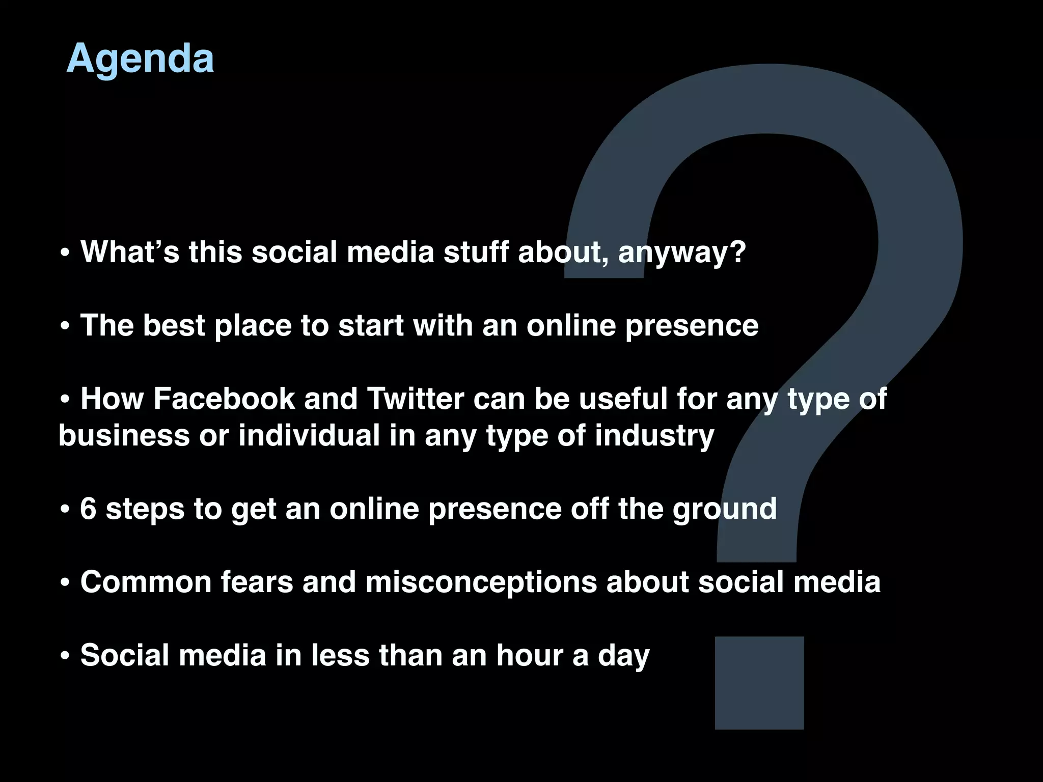 ?
Agenda



• Whatʼs this social media stuff about, anyway?
• The best place to start with an online presence
• How Facebook and Twitter can be useful for any type of
business or individual in any type of industry

• 6 steps to get an online presence off the ground
• Common fears and misconceptions about social media
• Social media in less than an hour a day
 