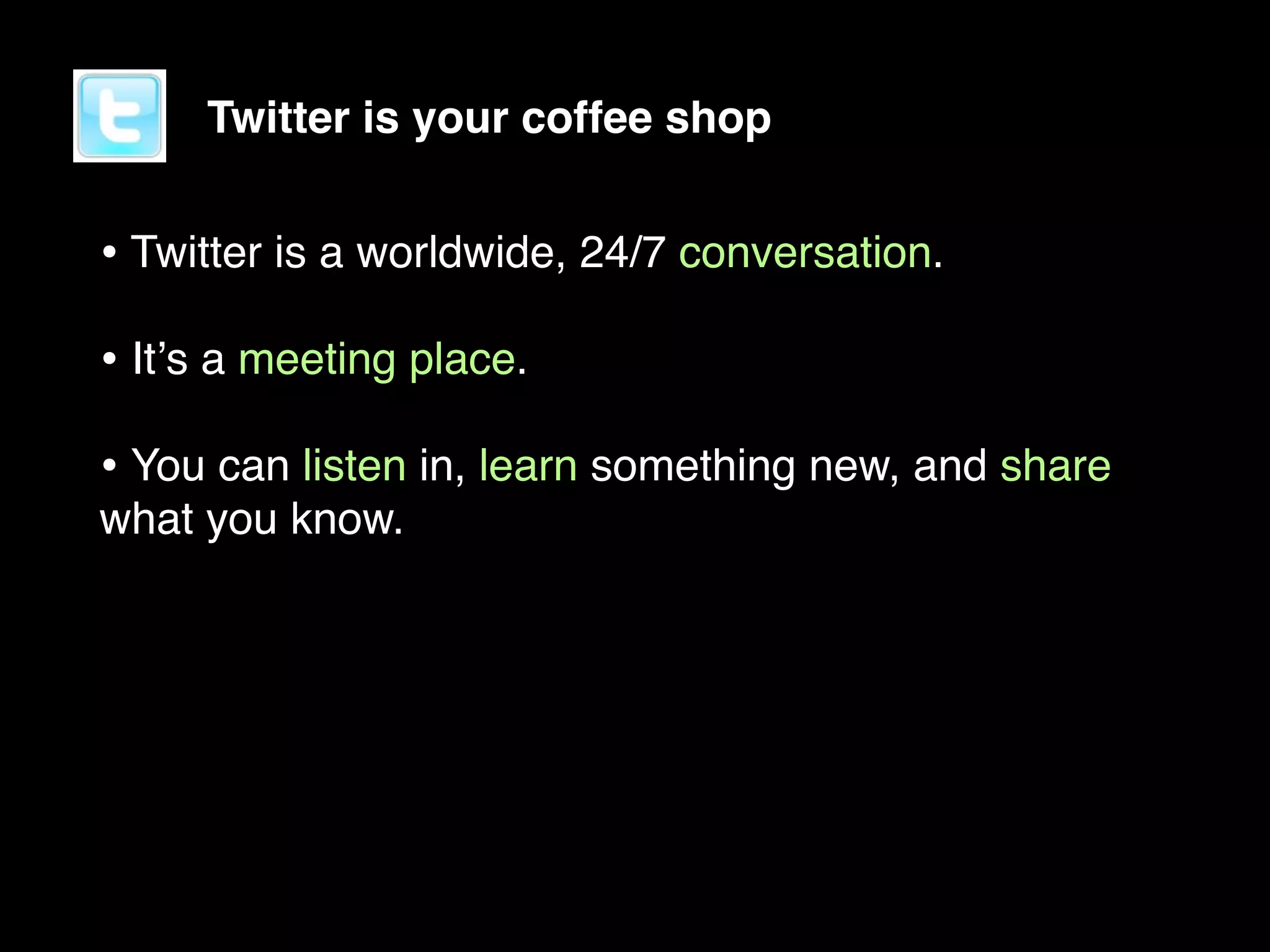 Twitter is your coffee shop


• Twitter is a worldwide, 24/7 conversation.
• Itʼs a meeting place.
• You can listen in, learn something new, and share
what you know.
 