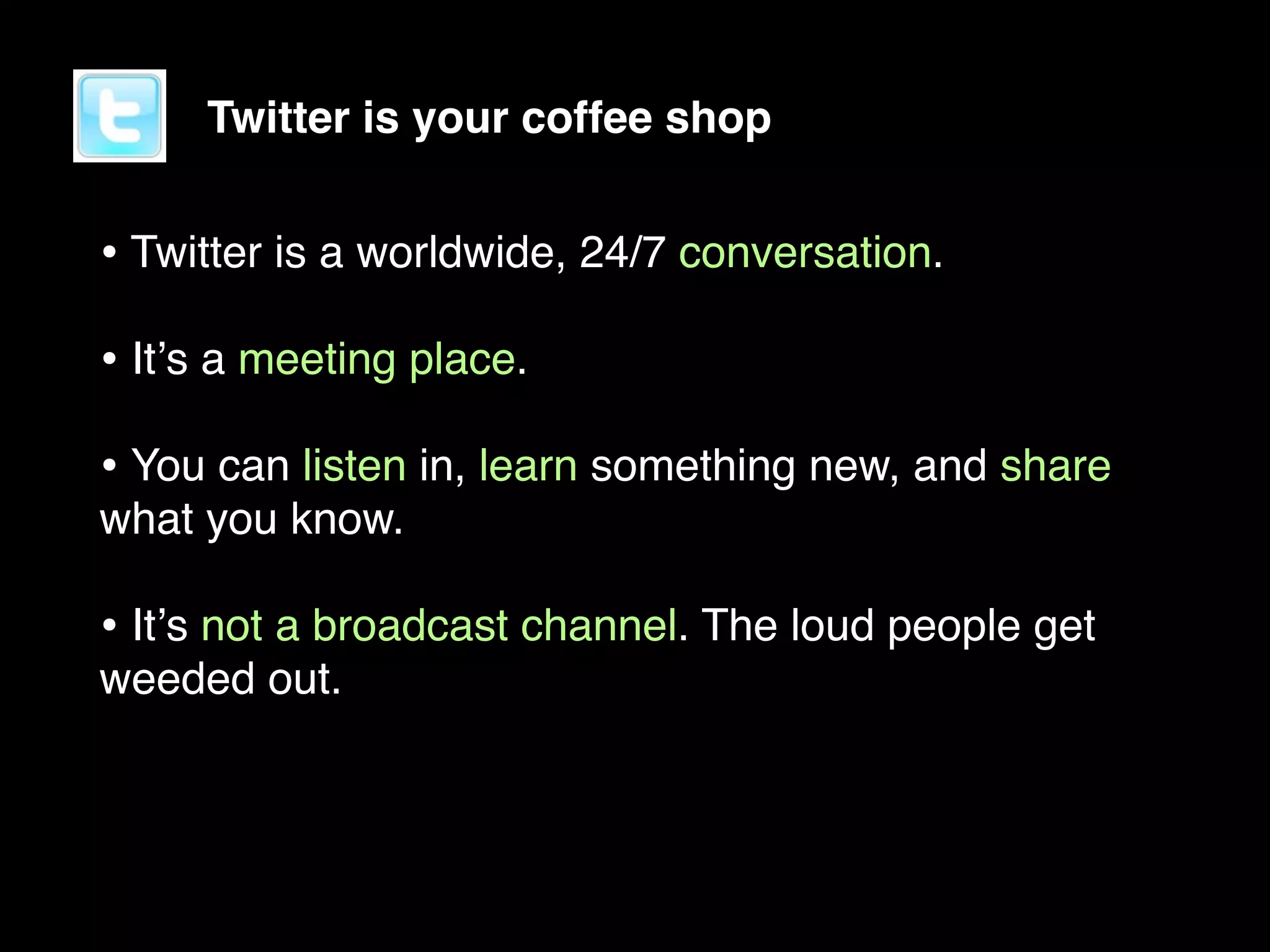 Twitter is your coffee shop


• Twitter is a worldwide, 24/7 conversation.
• Itʼs a meeting place.
• You can listen in, learn something new, and share
what you know.

• Itʼs not a broadcast channel. The loud people get
weeded out.
 