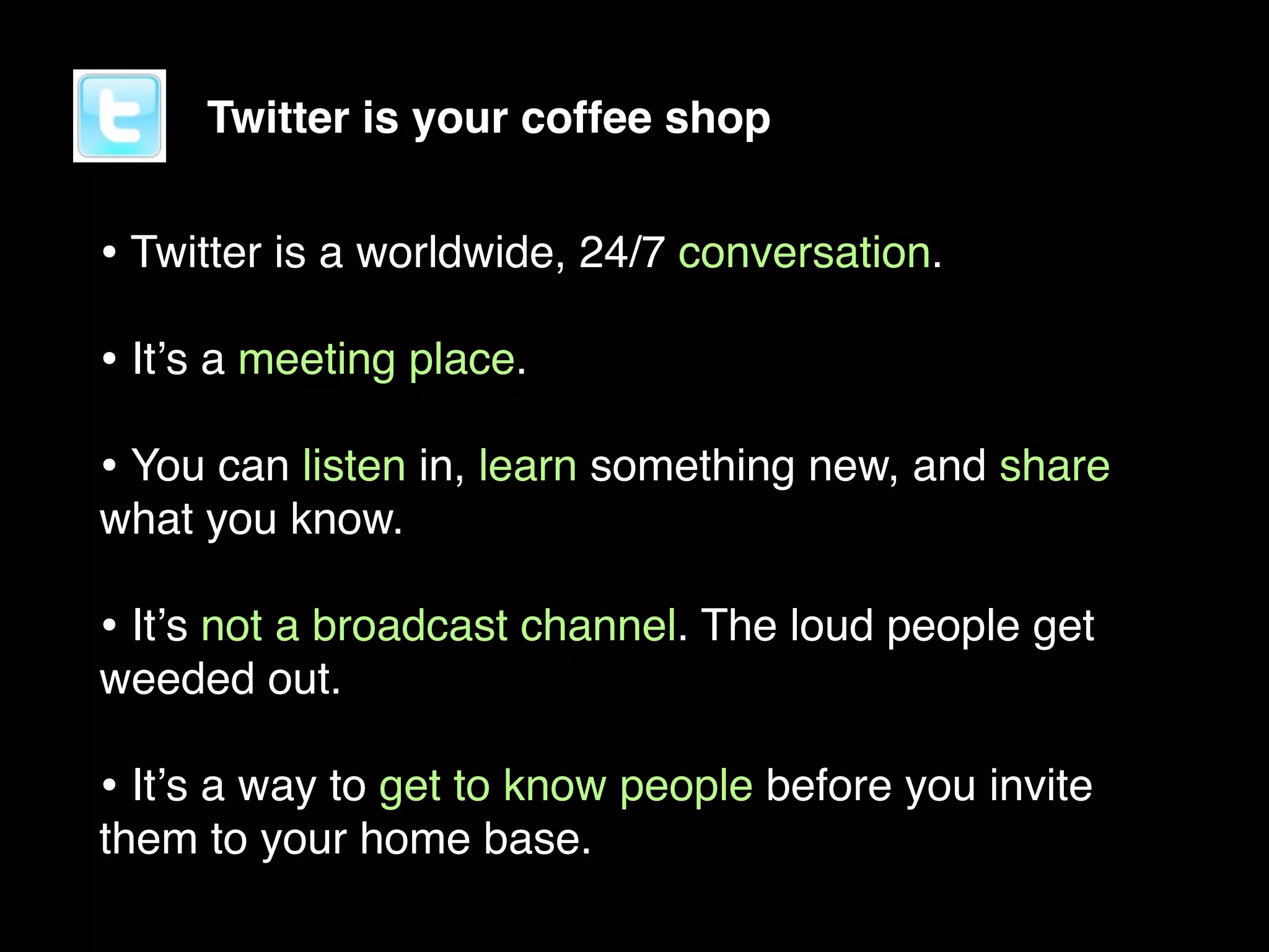 Twitter is your coffee shop


• Twitter is a worldwide, 24/7 conversation.
• Itʼs a meeting place.
• You can listen in, learn something new, and share
what you know.

• Itʼs not a broadcast channel. The loud people get
weeded out.

• Itʼs a way to get to know people before you invite
them to your home base.
 