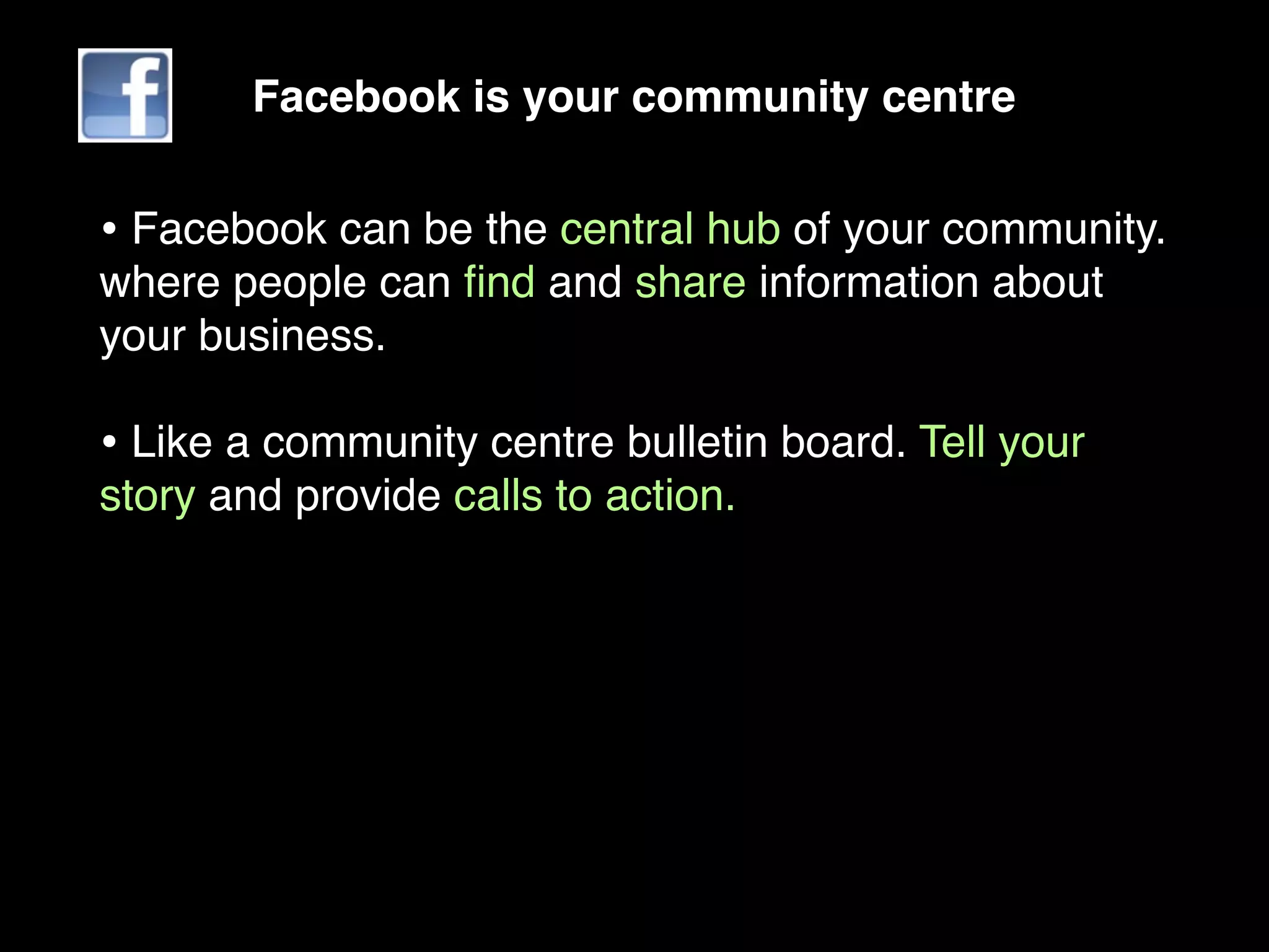 Facebook is your community centre


• Facebook can be the central hub of your community.
where people can ﬁnd and share information about
your business.

• Like a community centre bulletin board. Tell your
story and provide calls to action.
 