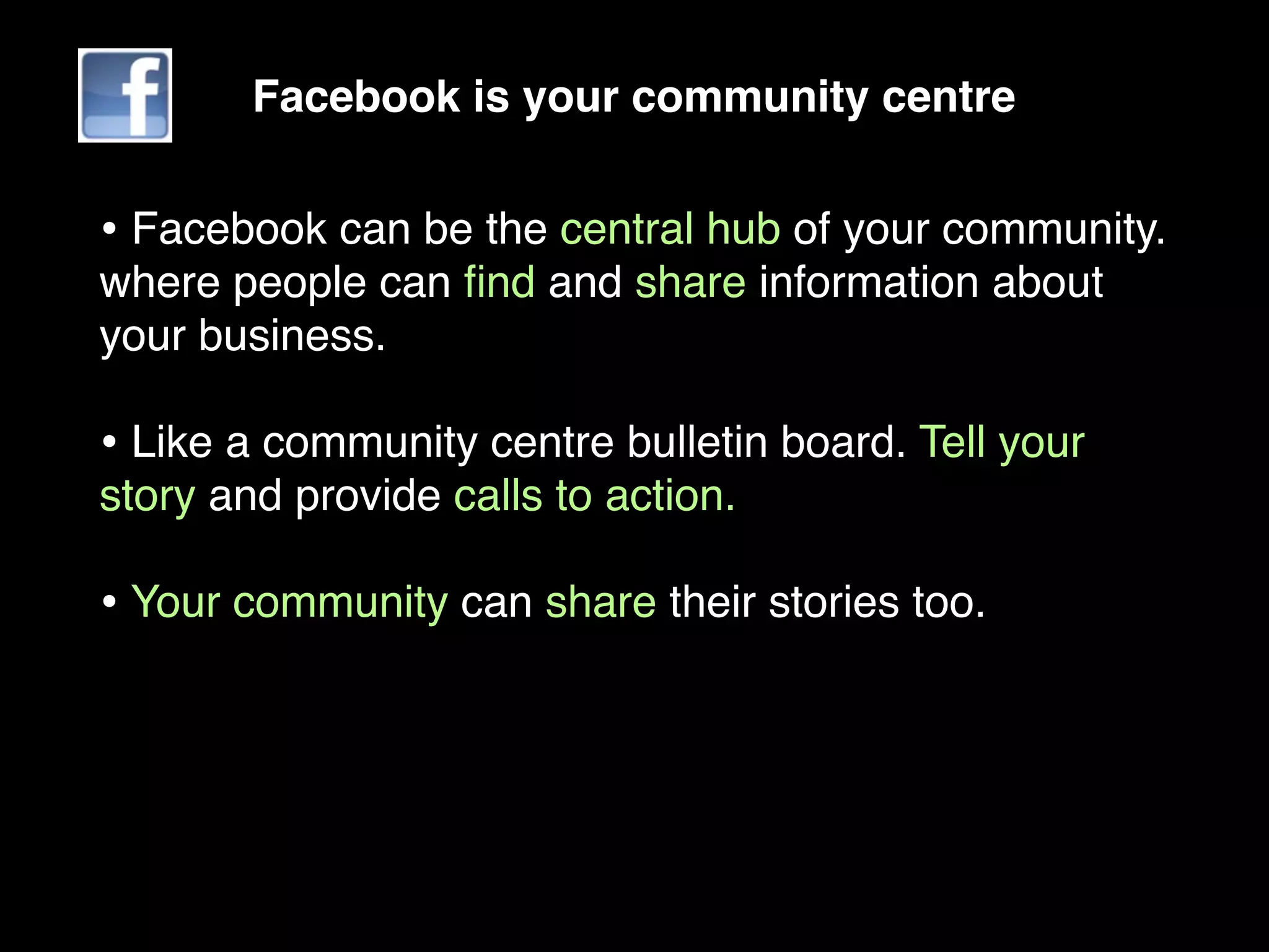Facebook is your community centre


• Facebook can be the central hub of your community.
where people can ﬁnd and share information about
your business.

• Like a community centre bulletin board. Tell your
story and provide calls to action.

• Your community can share their stories too.
 