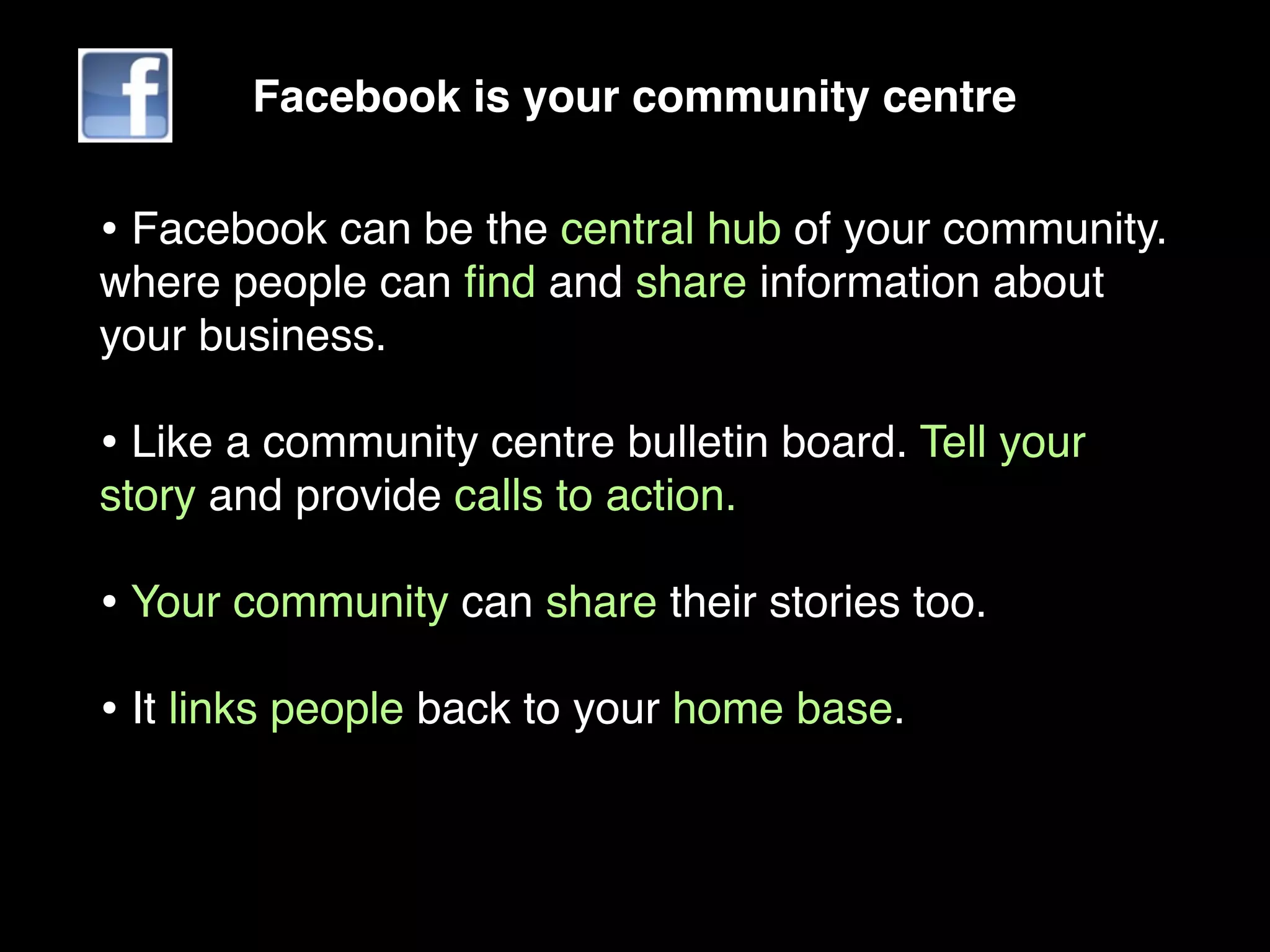 Facebook is your community centre


• Facebook can be the central hub of your community.
where people can ﬁnd and share information about
your business.

• Like a community centre bulletin board. Tell your
story and provide calls to action.

• Your community can share their stories too.
• It links people back to your home base.
 