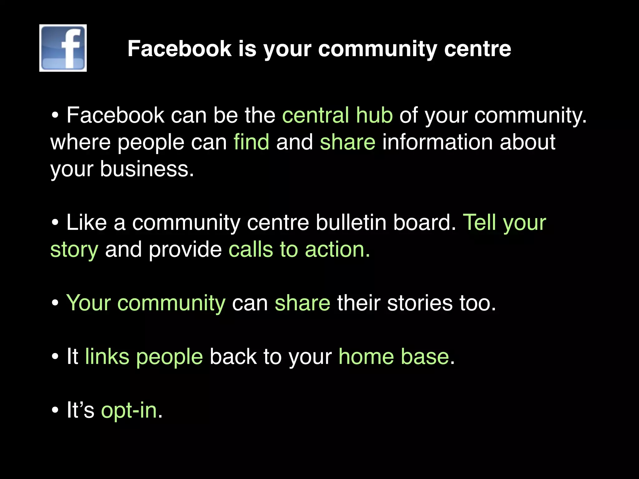 Facebook is your community centre


• Facebook can be the central hub of your community.
where people can ﬁnd and share information about
your business.

• Like a community centre bulletin board. Tell your
story and provide calls to action.

• Your community can share their stories too.
• It links people back to your home base.
• Itʼs opt-in.
 