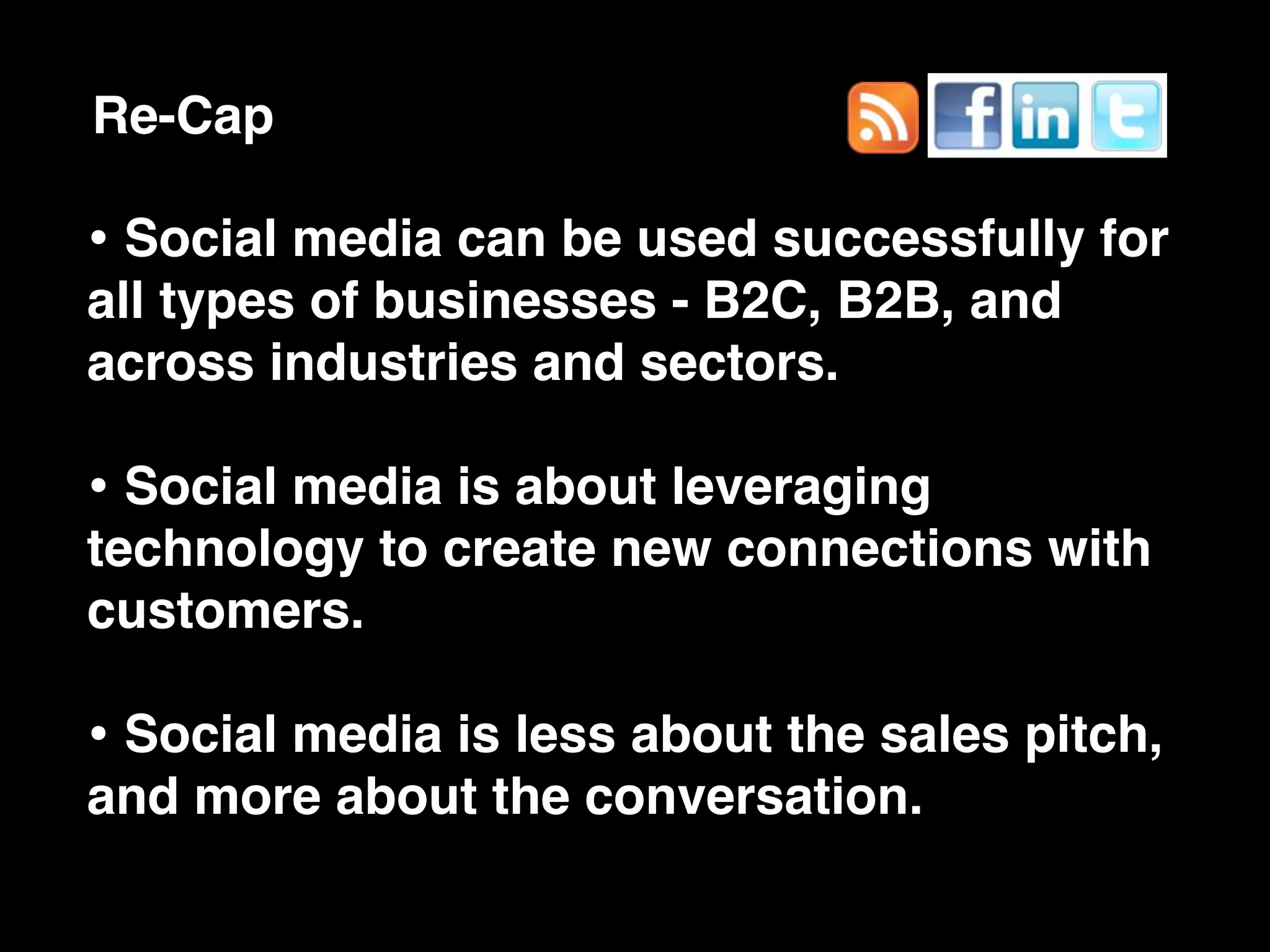 Re-Cap

• Social media can be used successfully for
all types of businesses - B2C, B2B, and
across industries and sectors.

• Social media is about leveraging
technology to create new connections with
customers.

• Social media is less about the sales pitch,
and more about the conversation.
 