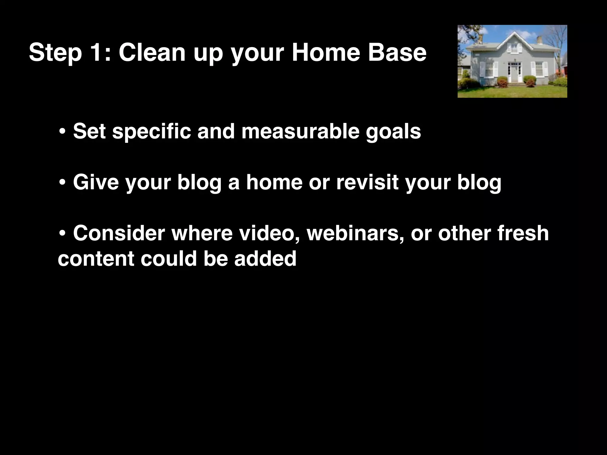Step 1: Clean up your Home Base


  • Set speciﬁc and measurable goals
  • Give your blog a home or revisit your blog
  • Consider where video, webinars, or other fresh
  content could be added
 